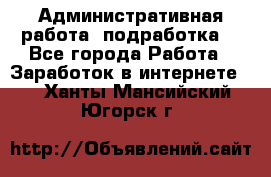 Административная работа (подработка) - Все города Работа » Заработок в интернете   . Ханты-Мансийский,Югорск г.